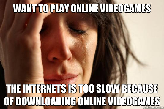 Want to play online videogames the internets is too slow because of downloading online videogames  First World Problems