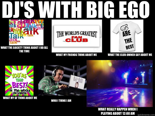 dj's with big ego  what the society think about i do all the time  what my friends think about me what the club owner say about me what my GF think about me who I think I am what really happen when i playing about 12:00 am - dj's with big ego  what the society think about i do all the time  what my friends think about me what the club owner say about me what my GF think about me who I think I am what really happen when i playing about 12:00 am  DJS WITH EGO