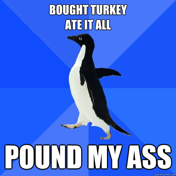 Bought turkey 
ate it all Pound My ass  Socially Awkward Penguin