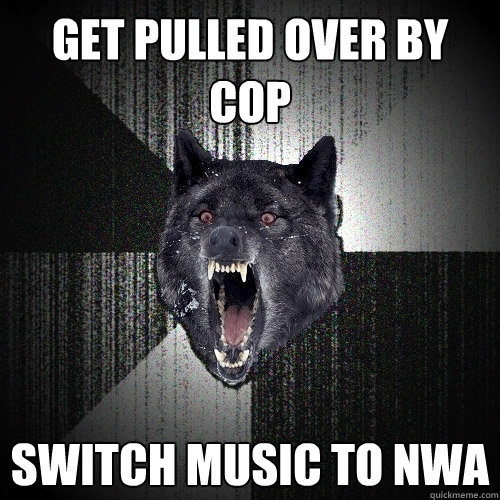 Get pulled over by cop switch music to NWA  Insanity Wolf