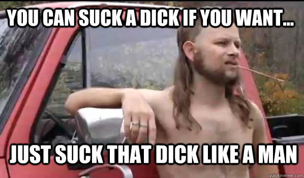 You can suck a dick if you want... Just suck that dick like a man - You can suck a dick if you want... Just suck that dick like a man  Almost Politically Correct Redneck