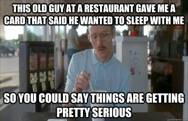 This old guy at a restaurant gave me a card that said he wanted to sleep with me So you could say things are getting pretty serious  