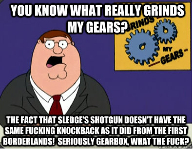 you know what really grinds my gears? The fact that Sledge's Shotgun DOESN'T HAVE THE SAME FUCKING KNOCKBACK AS IT DID FROM THE FIRST BORDERLANDS!  Seriously Gearbox, what the fuck?  Grinds my gears