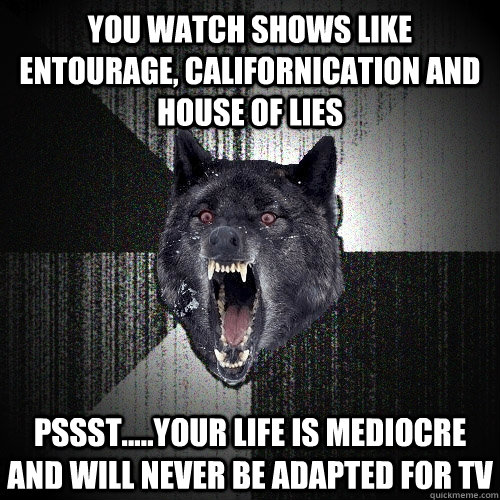 You watch shows like Entourage, Californication and House of Lies pssst.....your life is mediocre and will never be adapted for tv  Insanity Wolf
