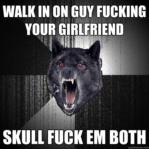 walk in on guy fucking your girlfriend Skull fuck em both  Insanity Wolf