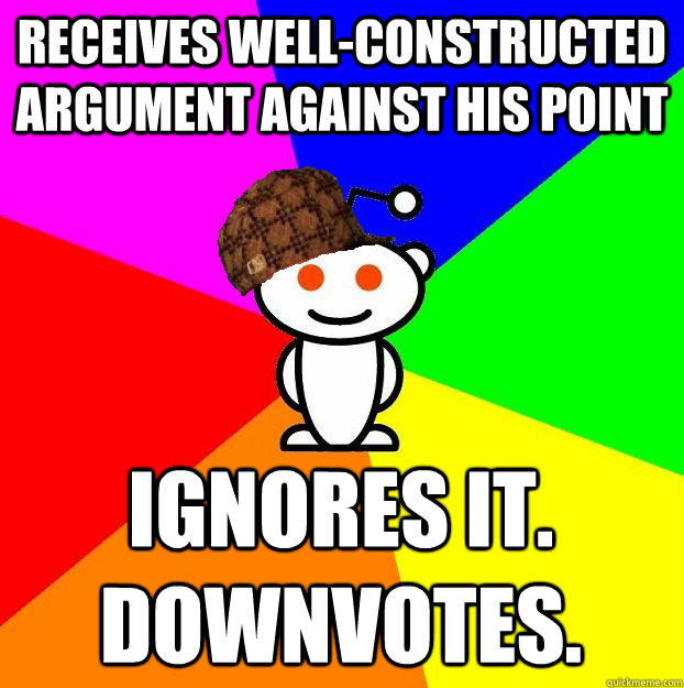 receives well-constructed argument against his point ignores it. downvotes.  Scumbag Redditor
