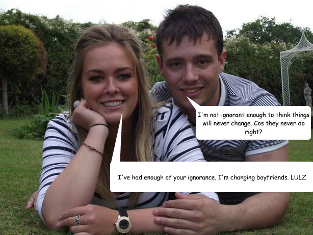 I'm not ignorant enough to think things will never change. Cos they never do right? I've had enough of your ignorance. I'm changing boyfriends. LULZ  