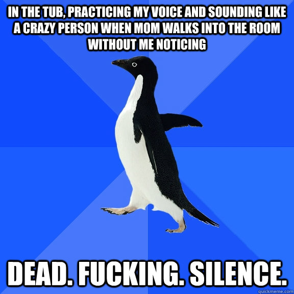 In the tub, practicing my voice and sounding like a crazy person when mom walks into the room without me noticing DEAD. FUCKING. SILENCE.  Socially Awkward Penguin