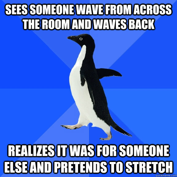 Sees someone wave from across the room and waves back realizes it was for someone else and pretends to stretch  Socially Awkward Penguin