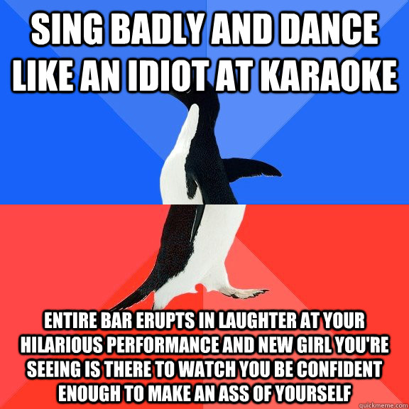 Sing badly and dance like an idiot at karaoke Entire bar erupts in laughter at your hilarious performance and new girl you're seeing is there to watch you be confident enough to make an ass of yourself  Socially Awkward Awesome Penguin