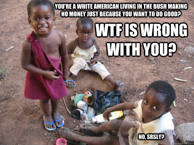 You're a white American living in the bush making no money just because you want to do good? WTF is wrong with you? No, srsly?  Peace Corps
