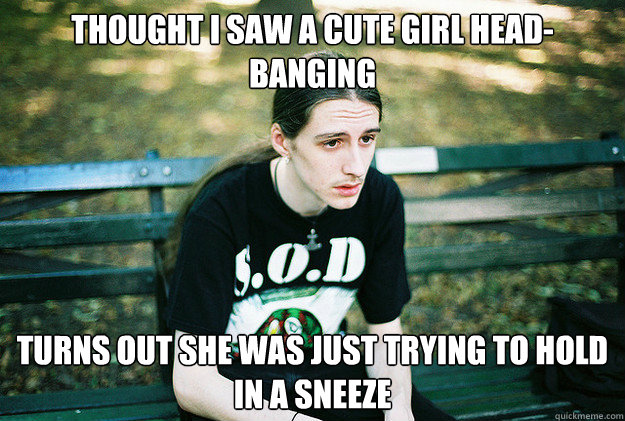 thought i saw a cute girl head-banging turns out she was just trying to hold in a sneeze  First World Metal Problems