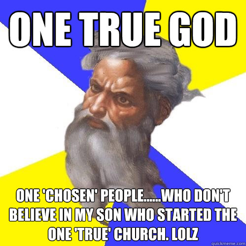 ONE TRUE GOD ONE 'CHOSEN' PEOPLE......WHO DON'T BELIEVE IN MY SON WHO STARTED THE ONE 'TRUE' CHURCH. LOLz  Advice God