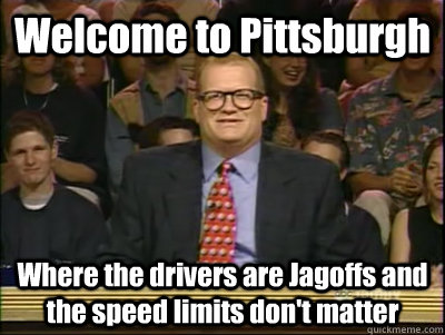 Welcome to Pittsburgh Where the drivers are Jagoffs and the speed limits don't matter  Its time to play drew carey