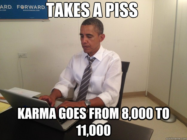 takes a piss karma goes from 8,000 to 11,000  
