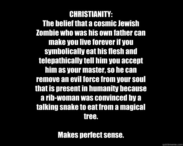 CHRISTIANITY:
The belief that a cosmic Jewish Zombie who was his own father can make you live forever if you symbolically eat his flesh and telepathically tell him you accept him as your master, so he can remove an evil force from your soul that is presen  