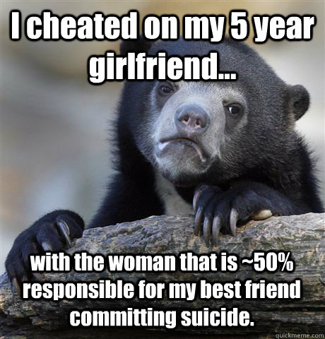 I cheated on my 5 year girlfriend... with the woman that is ~50% responsible for my best friend committing suicide.  Confession Bear