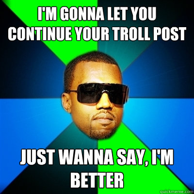 I'm gonna let you continue your Troll post Just wanna say, I'm better  Interrupting Kanye