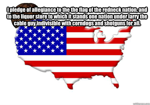 I pledge of allegiance to the the flag of the redneck nation, and to the liquor store to which it stands one nation under larry the cable guy,indivisible with corndogs and shotguns for all.  Scumbag america