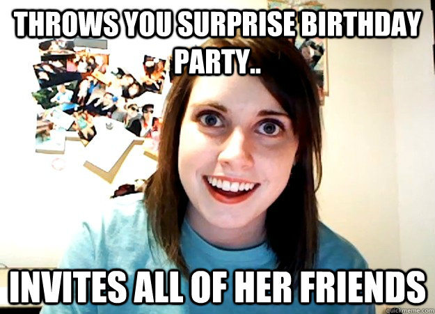 Throws you surprise birthday party.. invites all of her friends  Overly Attached Girlfriend
