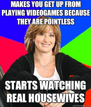 MAKES YOU GET UP FROM PLAYING VIDEOGAMES BECAUSE THEY ARE POINTLESS STARTS WATCHING REAL HOUSEWIVES  Sheltering Suburban Mom
