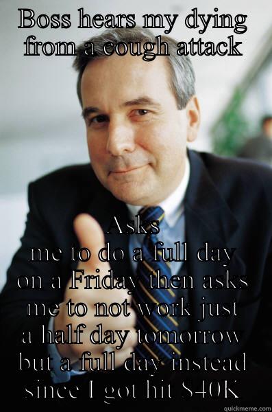 Boss overload - BOSS HEARS MY DYING FROM A COUGH ATTACK ASKS ME TO DO A FULL DAY ON A FRIDAY THEN ASKS ME TO NOT WORK JUST A HALF DAY TOMORROW BUT A FULL DAY INSTEAD SINCE I GOT HIT $40K Good Guy Boss