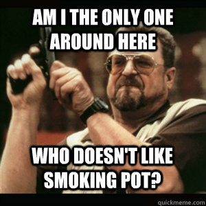 Am i the only one around here who doesn't like smoking pot? - Am i the only one around here who doesn't like smoking pot?  Misc