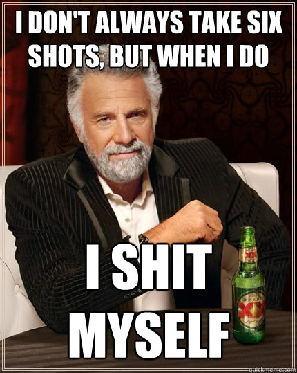 I don't always take six shots, but when i do I shit myself  The Most Interesting Man In The World