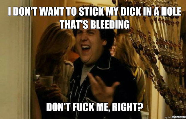 I don't want to stick my dick in a hole that's bleeding don't FUCK ME, RIGHT?  fuck me right
