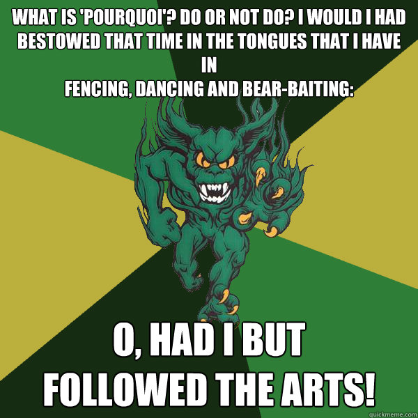 What is 'Pourquoi'? do or not do? I would I had
bestowed that time in the tongues that I have in
fencing, dancing and bear-baiting: O, had I but
followed the arts!  Green Terror
