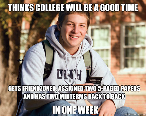 Thinks College will be a good Time Gets friendzoned, assigned two 5-paged papers and has two midterms back to back in one week  College Freshman