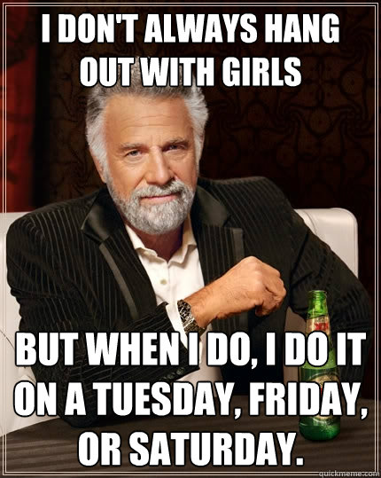 I don't always hang out with girls but when I do, I do it on a Tuesday, Friday, or Saturday.  The Most Interesting Man In The World