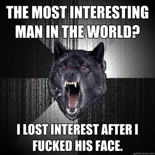 the most interesting man in the world? i lost interest after i 
fucked his face.  Insanity Wolf