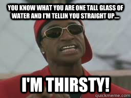 You know what you are one tall glass of water and I'm tellin you straight up.... I'm thirsty!  Juwanna Mann