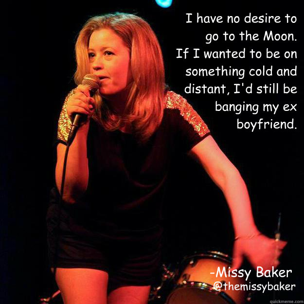 I have no desire to go to the Moon. 
If I wanted to be on something cold and distant, I'd still be banging my ex boyfriend. -Missy Baker
 @themissybaker - I have no desire to go to the Moon. 
If I wanted to be on something cold and distant, I'd still be banging my ex boyfriend. -Missy Baker
 @themissybaker  To the moon!