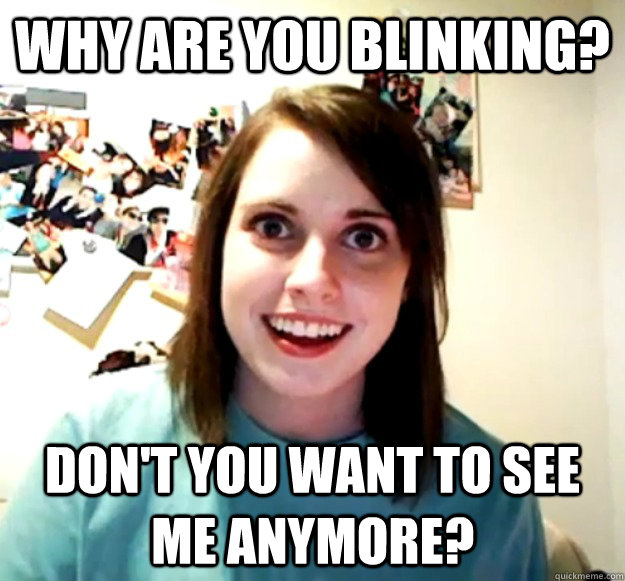 why are you blinking? don't you want to see me anymore?  Overly Attached Girlfriend