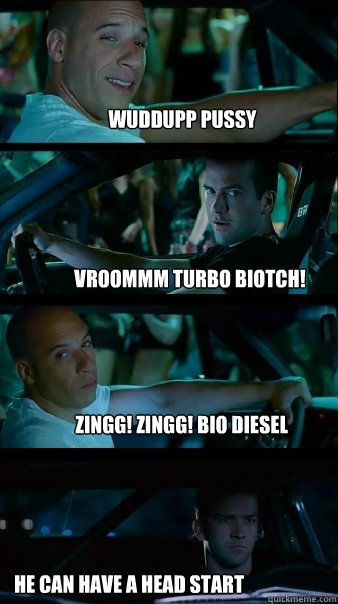 wuddupp pussy Vroommm turbo biotch! zingg! zingg! bio diesel he can have a head start  Fast and Furious