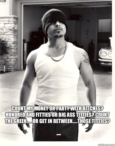 Count my money or party with bitches? Hundred and fitties or big ass titties? Count the green..... or get in between.....those titties?  