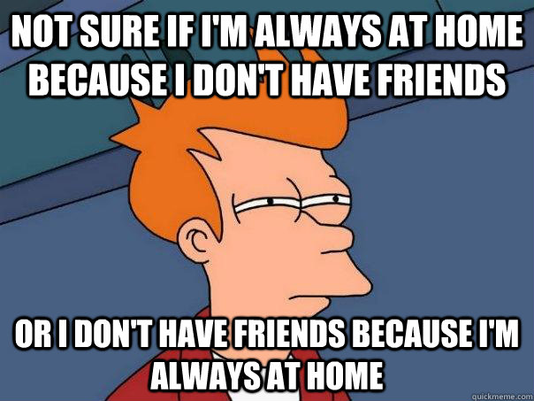 Not sure if I'm always at home because I don't have friends Or I don't have friends because I'm always at home  Futurama Fry