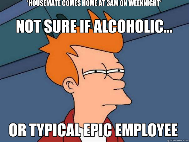 *Housemate comes home at 3am on weeknight*
 Or typical Epic employee not sure if alcoholic...  Futurama Fry