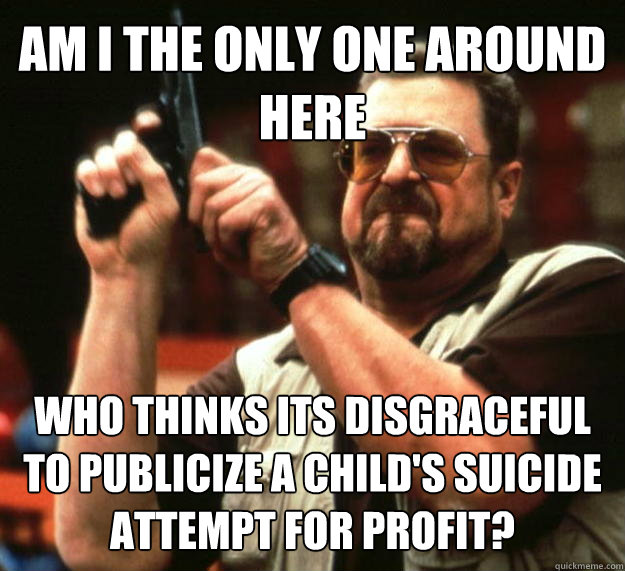 AM I THE ONLY ONE AROUND HERE Who thinks its disgraceful to publicize a child's suicide attempt for profit?   Angry Walter