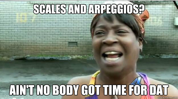 SCALES AND ARPEGGIOS? AIN'T NO BODY GOT TIME FOR DAT  AINT NO BODY GOT TIME FOR DAT