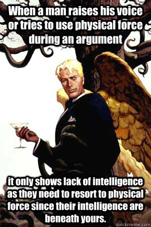 When a man raises his voice or tries to use physical force during an argument  it only shows lack of intelligence as they need to resort to physical force since their intelligence are beneath yours. - When a man raises his voice or tries to use physical force during an argument  it only shows lack of intelligence as they need to resort to physical force since their intelligence are beneath yours.  Good Guy Lucifer