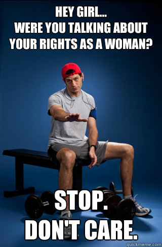 Hey girl...
were you talking about your rights as a woman? stop. 
don't care.  