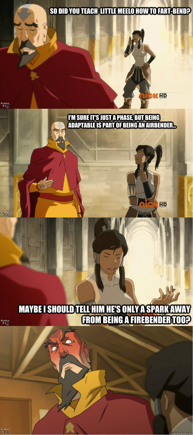 So did you teach  little meelo how to fart-bend? I'm sure it's just a phase, but being adaptable is part of being an airbender... Maybe I should tell him he's only a spark away from being a firebender too? - So did you teach  little meelo how to fart-bend? I'm sure it's just a phase, but being adaptable is part of being an airbender... Maybe I should tell him he's only a spark away from being a firebender too?  Cheeky Korra