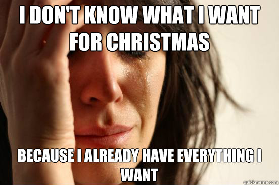 I don't know what i want for christmas because i already have everything i want  First World Problems