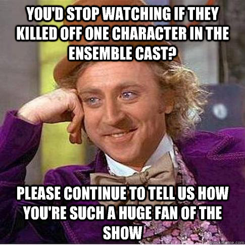 You'd stop watching if they killed off one character in the ensemble cast? Please continue to tell us how you're such a huge fan of the show  Condescending Willy Wonka