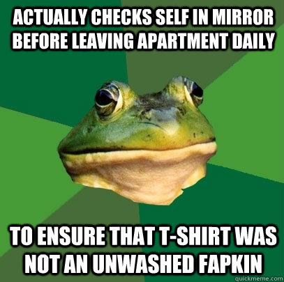 Actually checks self in mirror before leaving apartment daily To ensure that T-shirt was not an unwashed Fapkin  Foul Bachelor Frog
