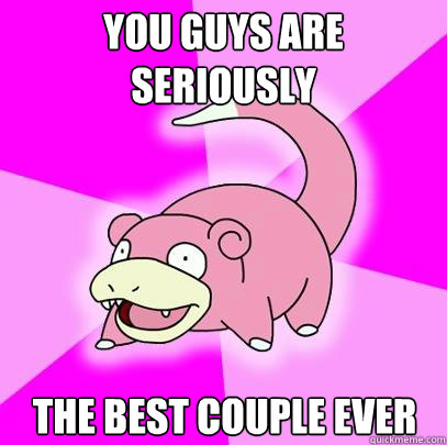 You guys are seriously The best couple ever  Slowpoke