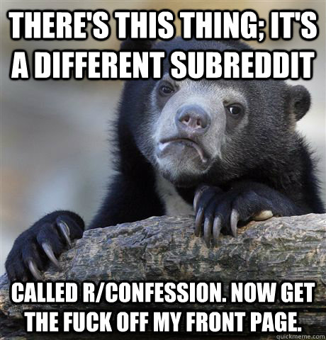 There's this thing; it's a different subreddit called r/confession. Now get the fuck off my front page.  Confession Bear